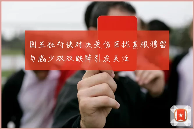 国王独行侠对决受伤困扰基根穆雷与威少双双缺阵引发关注
