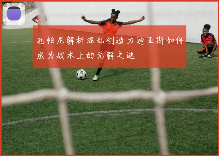 孔帕尼解析混乱创造力迪亚斯如何成为战术上的无解之谜