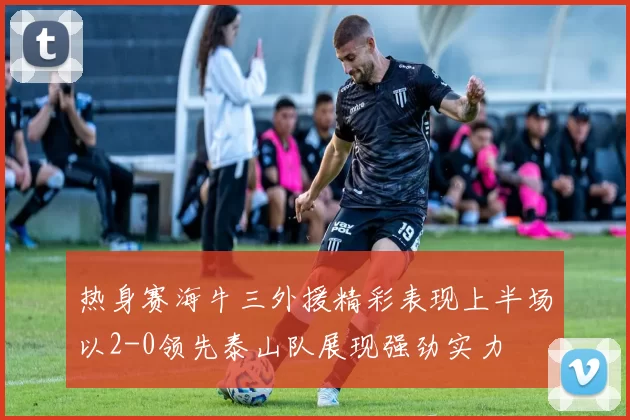 热身赛海牛三外援精彩表现上半场以2-0领先泰山队展现强劲实力
