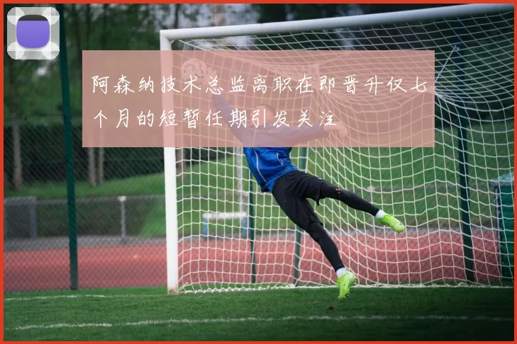 阿森纳技术总监离职在即晋升仅七个月的短暂任期引发关注