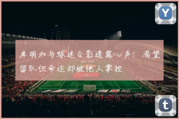 库明加与球迷合影透露心声：渴望留队但命运却被他人掌控