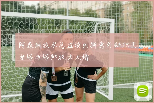 阿森纳技术总监埃利斯意外辞职贝尔塔与塔帅权力大增