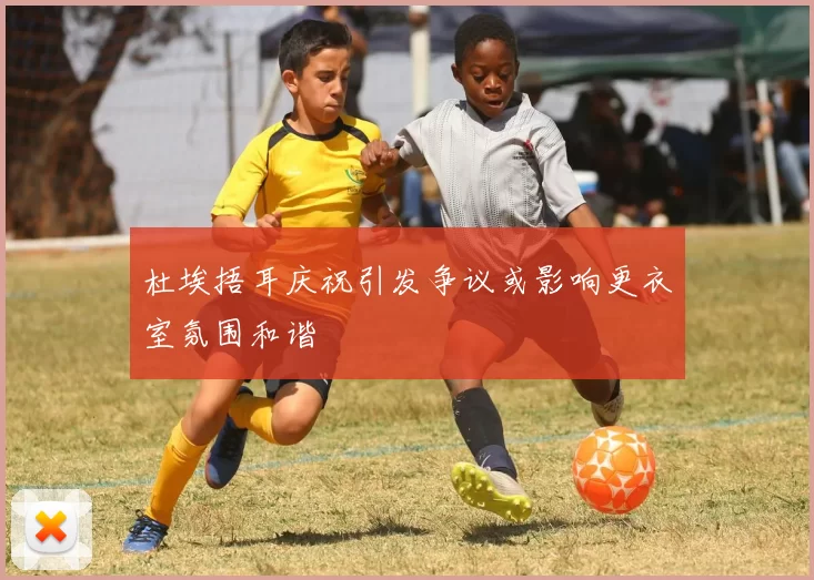 杜埃捂耳庆祝引发争议或影响更衣室氛围和谐
