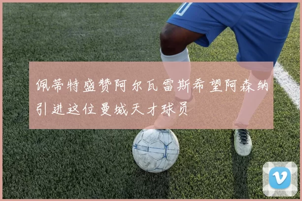 佩蒂特盛赞阿尔瓦雷斯希望阿森纳引进这位曼城天才球员