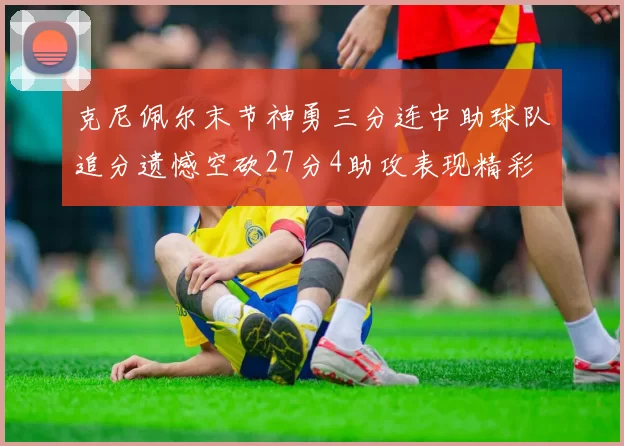 克尼佩尔末节神勇三分连中助球队追分遗憾空砍27分4助攻表现精彩