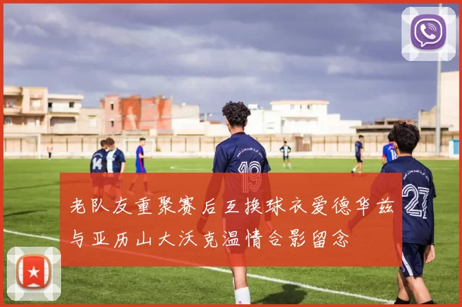 老队友重聚赛后互换球衣爱德华兹与亚历山大沃克温情合影留念