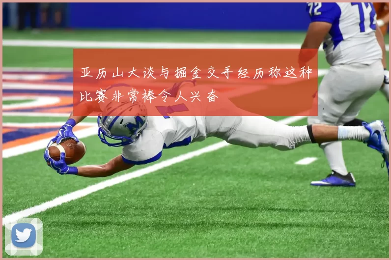 亚历山大谈与掘金交手经历称这种比赛非常棒令人兴奋