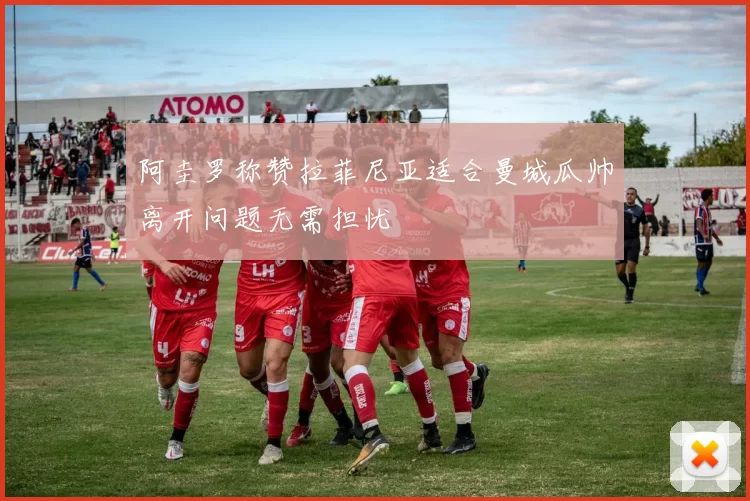 阿圭罗称赞拉菲尼亚适合曼城瓜帅离开问题无需担忧