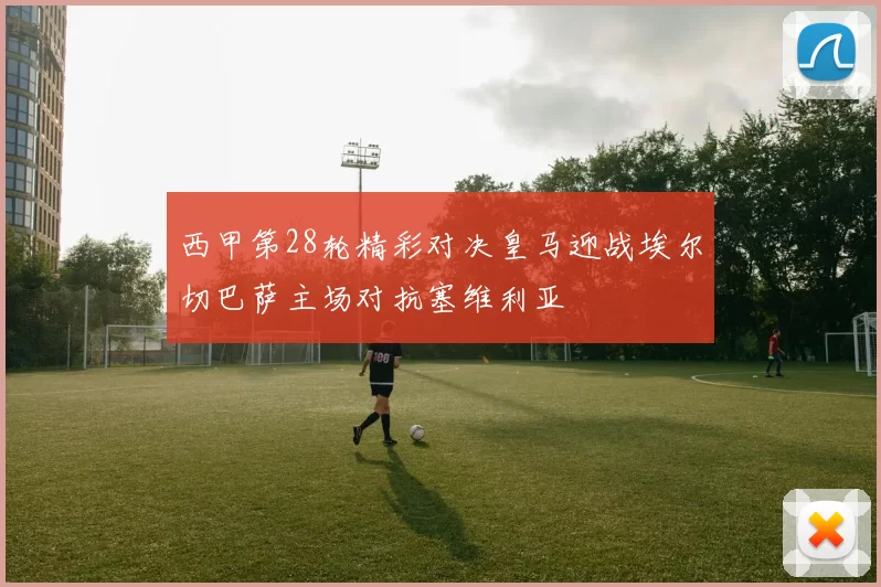 西甲第28轮精彩对决皇马迎战埃尔切巴萨主场对抗塞维利亚