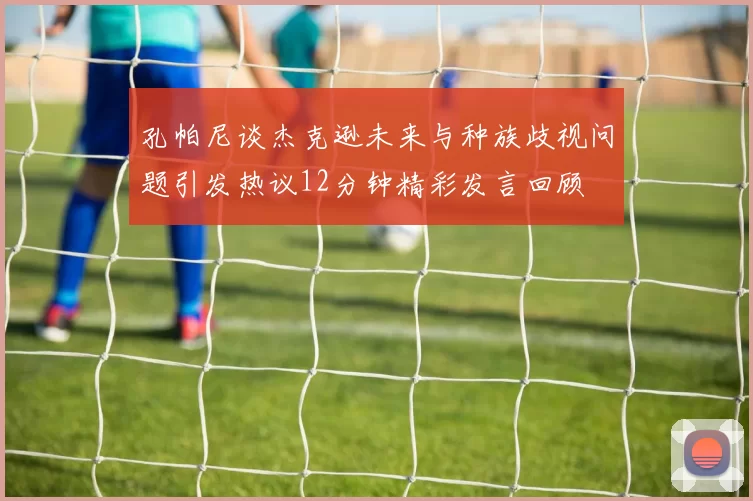 孔帕尼谈杰克逊未来与种族歧视问题引发热议12分钟精彩发言回顾