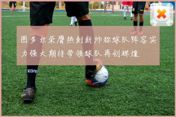 图多尔荣膺热刺新帅称球队阵容实力强大期待带领球队再创辉煌