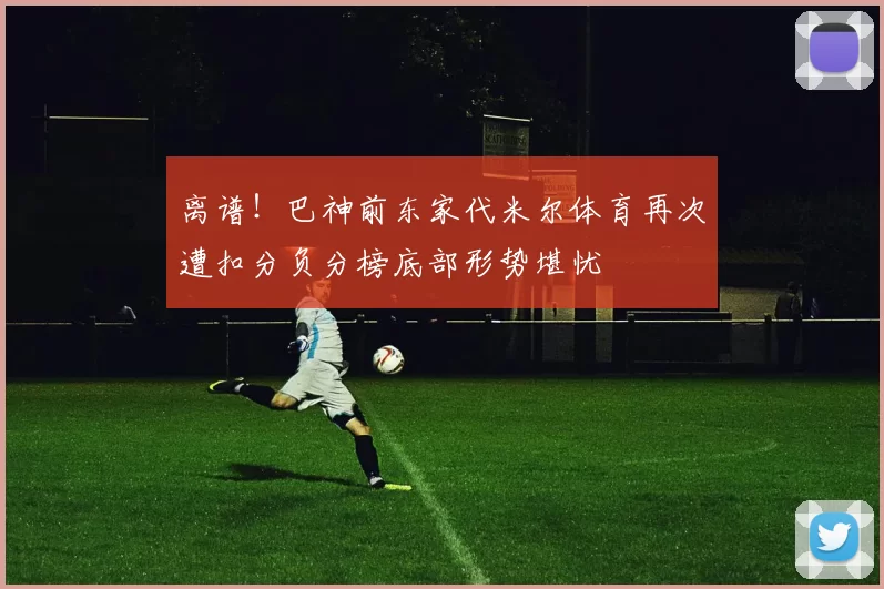 离谱！巴神前东家代米尔体育再次遭扣分负分榜底部形势堪忧