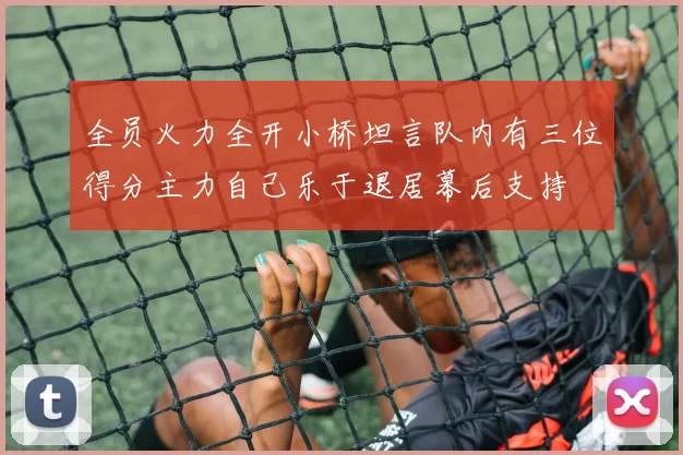 全员火力全开小桥坦言队内有三位得分主力自己乐于退居幕后支持