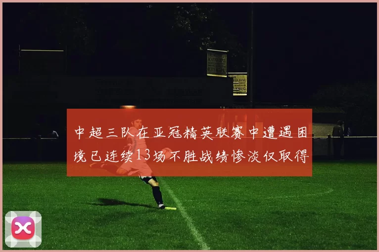 中超三队在亚冠精英联赛中遭遇困境已连续13场不胜战绩惨淡仅取得5平8负