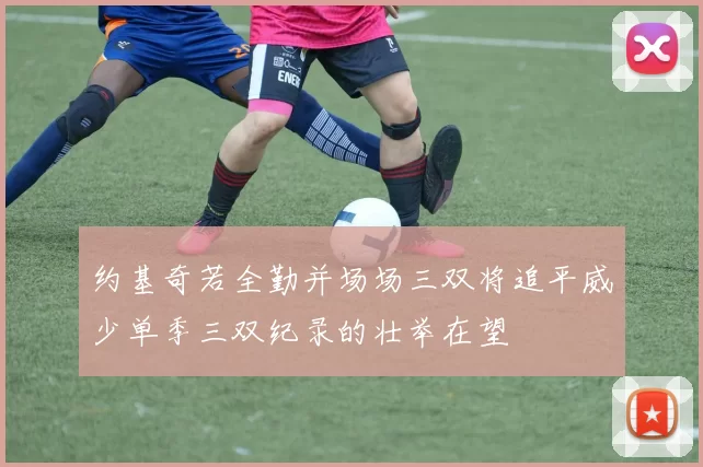 约基奇若全勤并场场三双将追平威少单季三双纪录的壮举在望